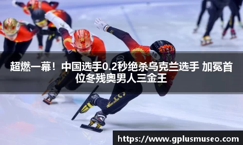 超燃一幕！中国选手0.2秒绝杀乌克兰选手 加冕首位冬残奥男人三金王