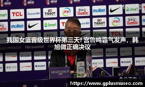 我国女篮晋级世界杯第三天! 宫鲁鸣霸气发声，韩旭做正确决议